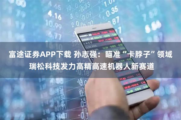 富途证券APP下载 孙志强：瞄准“卡脖子”领域 瑞松科技发力高精高速机器人新赛道
