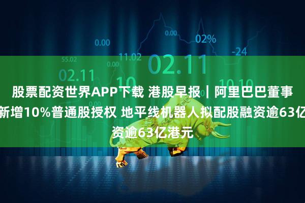 股票配资世界APP下载 港股早报|阿里巴巴董事会获新增10%普通股授权 地平线机器人拟配股融资逾63亿港元