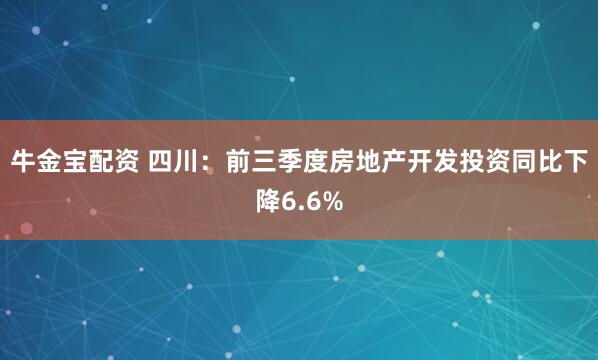 牛金宝配资 四川：前三季度房地产开发投资同比下降6.6%