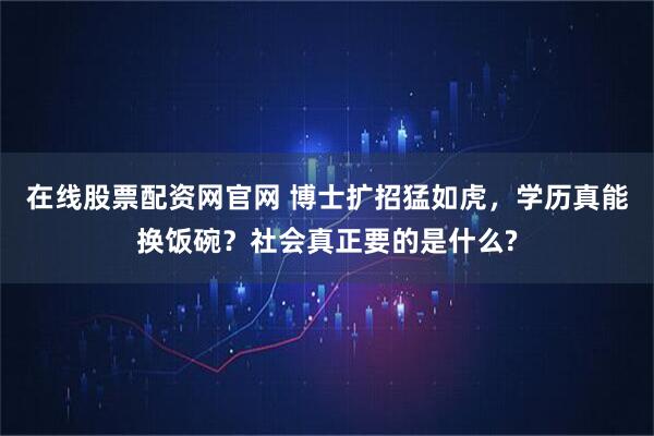 在线股票配资网官网 博士扩招猛如虎，学历真能换饭碗？社会真正要的是什么?