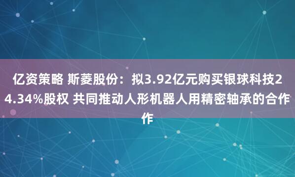 亿资策略 斯菱股份:拟3.92亿元购买银球科技24.34%股权 共同推动人形机器人用精密轴承的合作