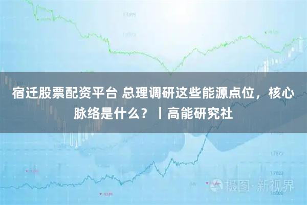 宿迁股票配资平台 总理调研这些能源点位，核心脉络是什么？丨高能研究社