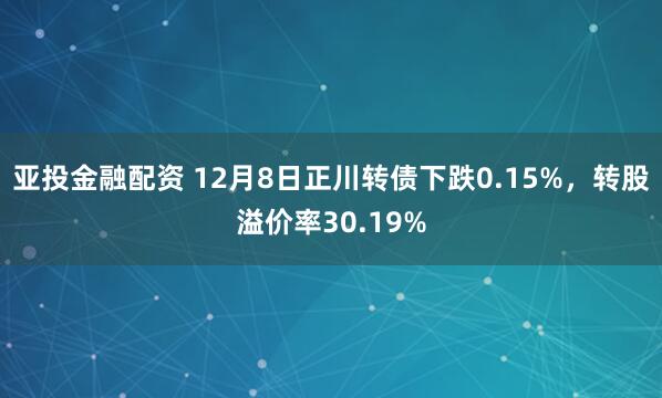 亚投金融配资 12月8日正川转债下跌0.15%，转股溢价率30.19%