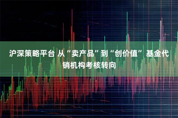 沪深策略平台 从“卖产品”到“创价值” 基金代销机构考核转向