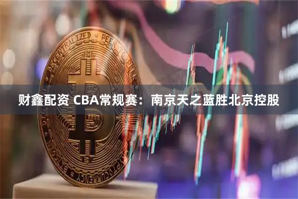 财鑫配资 CBA常规赛:南京天之蓝胜北京控股