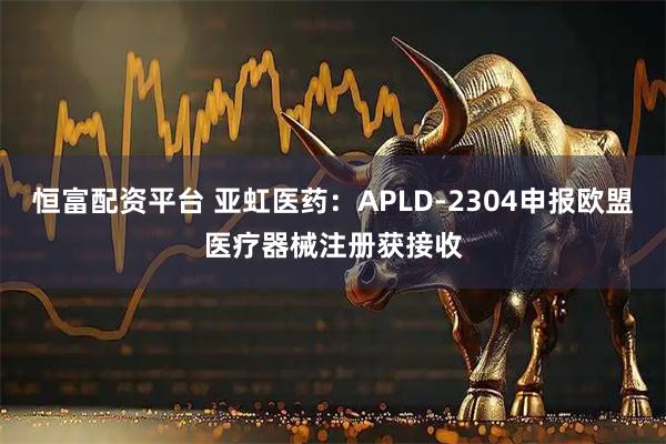 恒富配资平台 亚虹医药:APLD-2304申报欧盟医疗器械注册获接收