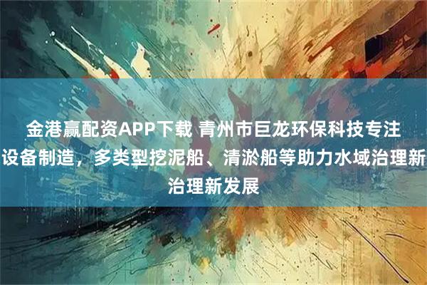 金港赢配资APP下载 青州市巨龙环保科技专注环保设备制造，多类型挖泥船、清淤船等助力水域治理新发展