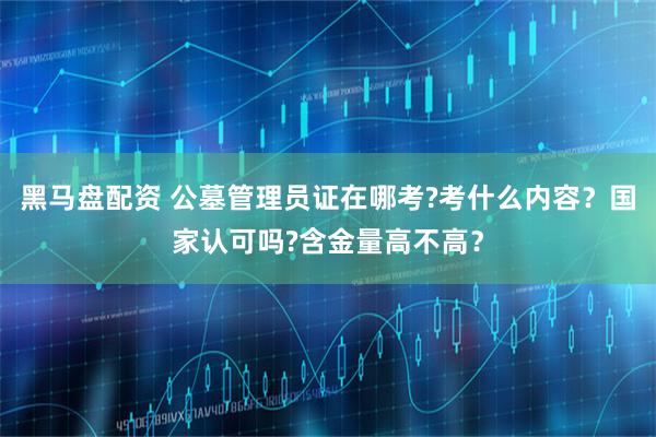 黑马盘配资 公墓管理员证在哪考?考什么内容？国家认可吗?含金量高不高？