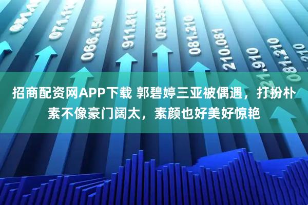 招商配资网APP下载 郭碧婷三亚被偶遇，打扮朴素不像豪门阔太，素颜也好美好惊艳