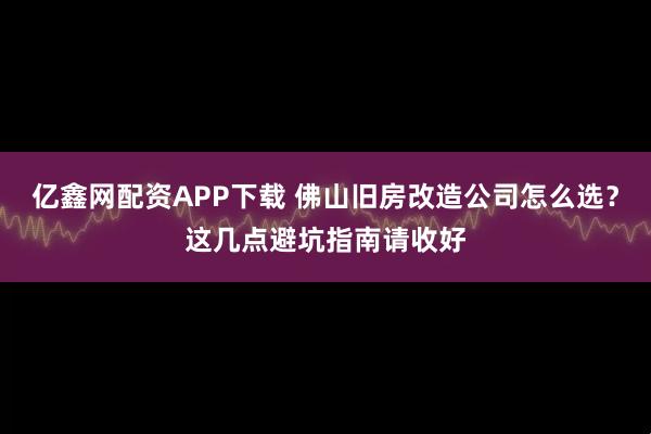 亿鑫网配资APP下载 佛山旧房改造公司怎么选？这几点避坑指南请收好