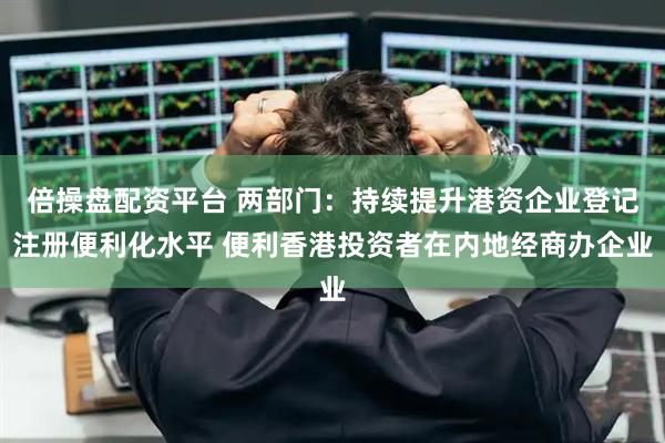 倍操盘配资平台 两部门：持续提升港资企业登记注册便利化水平 便利香港投资者在内地经商办企业