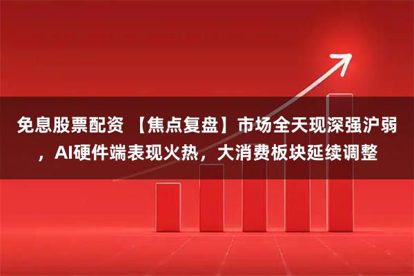 免息股票配资 【焦点复盘】市场全天现深强沪弱，AI硬件端表现火热，大消费板块延续调整