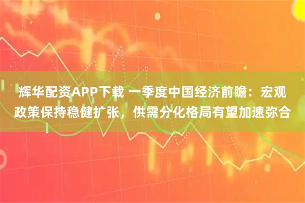 辉华配资APP下载 一季度中国经济前瞻：宏观政策保持稳健扩张，供需分化格局有望加速弥合