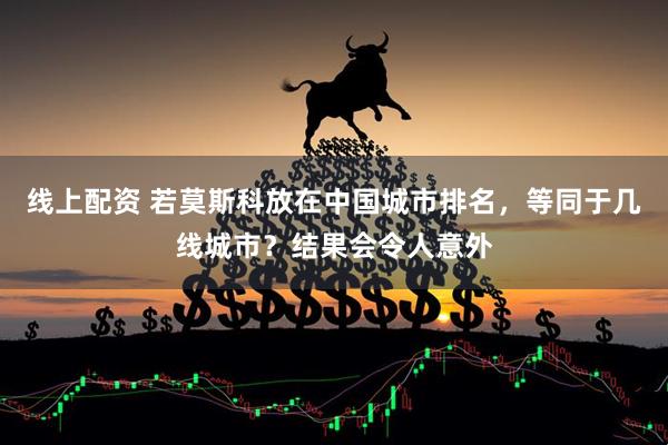 线上配资 若莫斯科放在中国城市排名，等同于几线城市？结果会令人意外