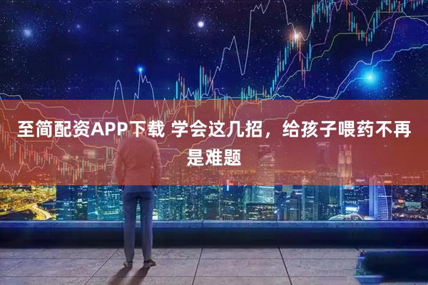 至简配资APP下载 学会这几招，给孩子喂药不再是难题