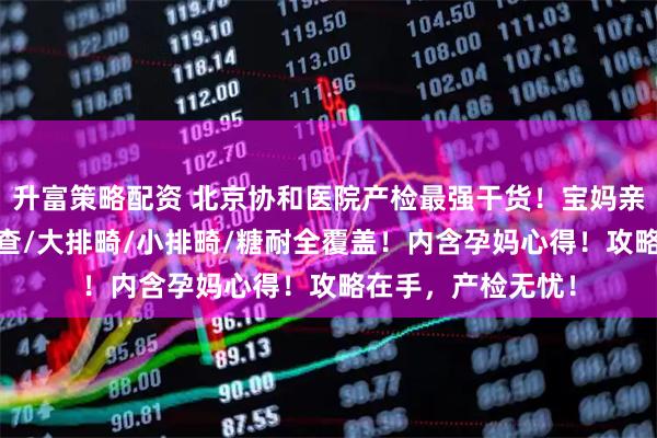 升富策略配资 北京协和医院产检最强干货！宝妈亲测！第一次NT检查/大排畸/小排畸/糖耐全覆盖！内含孕妈心得！攻略在手，产检无忧！