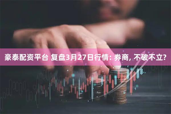 豪泰配资平台 复盘3月27日行情: 券商, 不破不立?