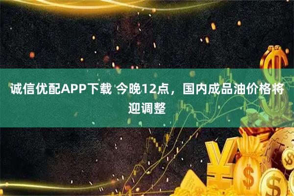 诚信优配APP下载 今晚12点，国内成品油价格将迎调整