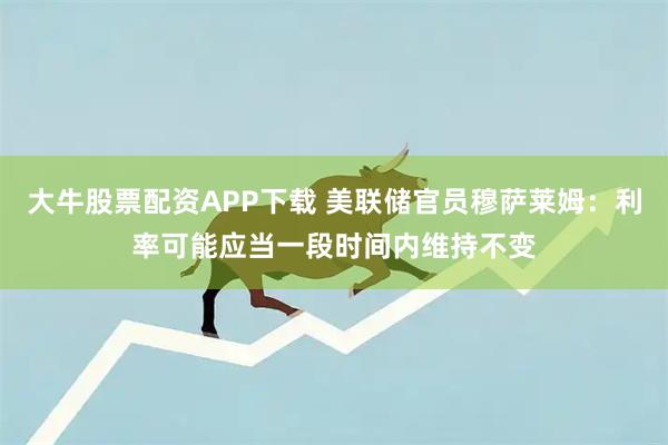 大牛股票配资APP下载 美联储官员穆萨莱姆：利率可能应当一段时间内维持不变