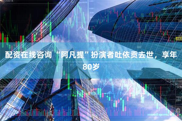 配资在线咨询 “阿凡提”扮演者吐依贡去世，享年80岁