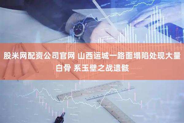股米网配资公司官网 山西运城一路面塌陷处现大量白骨 系玉壁之战遗骸