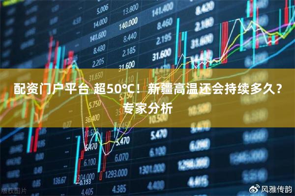 配资门户平台 超50℃！新疆高温还会持续多久？专家分析