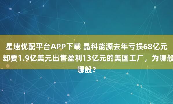 星速优配平台APP下载 晶科能源去年亏损68亿元，却要1.9亿美元出售盈利13亿元的美国工厂，为哪般？
