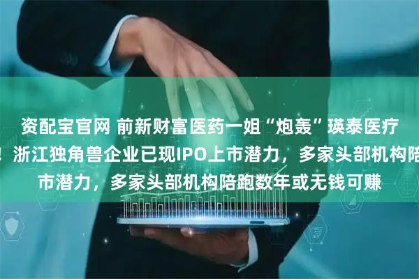 资配宝官网 前新财富医药一姐“炮轰”瑛泰医疗收购德晋医疗方案！浙江独角兽企业已现IPO上市潜力，多家头部机构陪跑数年或无钱可赚