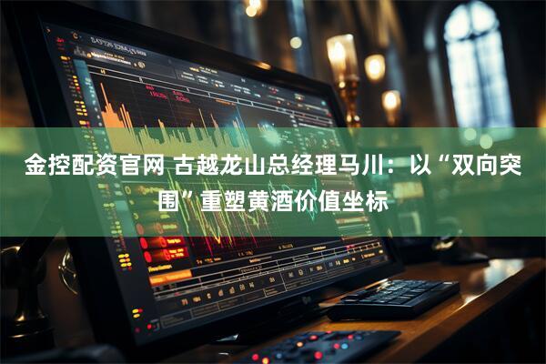 金控配资官网 古越龙山总经理马川：以“双向突围”重塑黄酒价值坐标