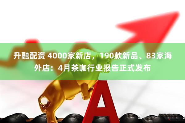 升融配资 4000家新店，190款新品、83家海外店：4月茶咖行业报告正式发布
