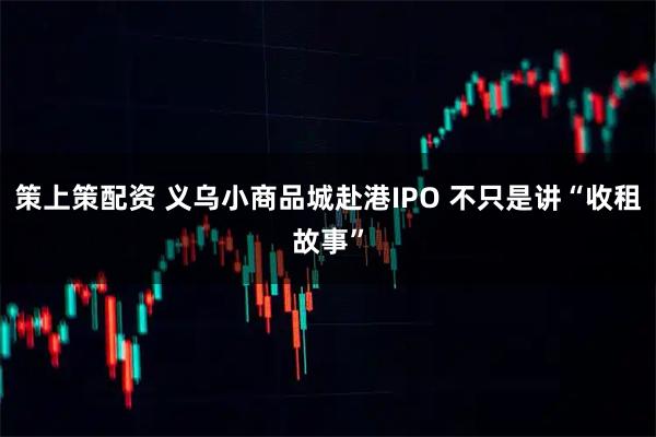 策上策配资 义乌小商品城赴港IPO 不只是讲“收租故事”