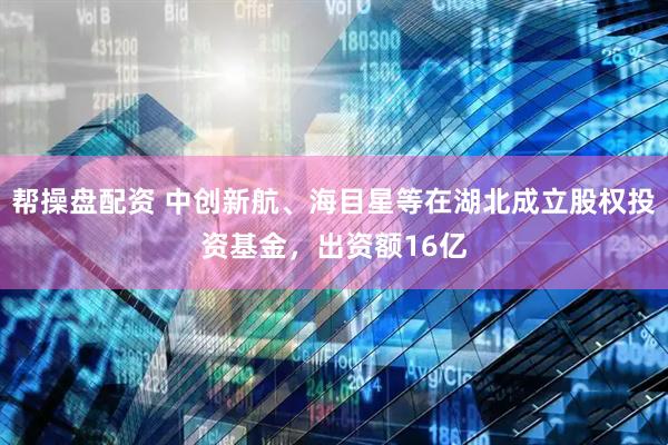 帮操盘配资 中创新航、海目星等在湖北成立股权投资基金，出资额16亿