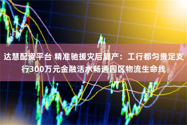 达慧配资平台 精准驰援灾后复产：工行都匀贵定支行300万元金融活水畅通园区物流生命线