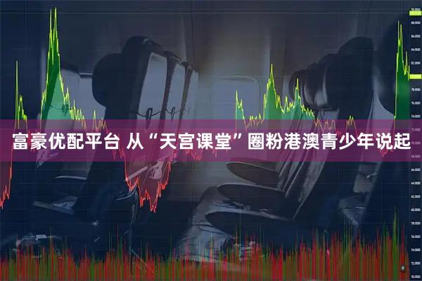 富豪优配平台 从“天宫课堂”圈粉港澳青少年说起