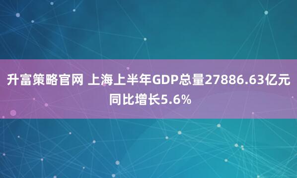 升富策略官网 上海上半年GDP总量27886.63亿元 同比增长5.6%